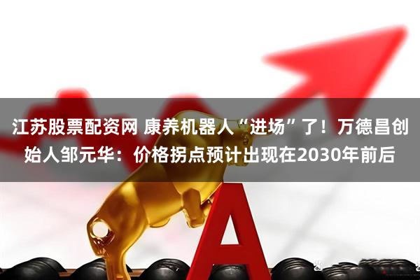 江苏股票配资网 康养机器人“进场”了！万德昌创始人邹元华：价格拐点预计出现在2030年前后