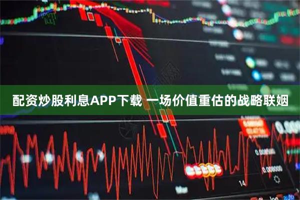 配资炒股利息APP下载 一场价值重估的战略联姻