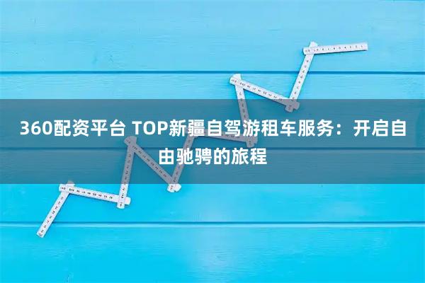 360配资平台 TOP新疆自驾游租车服务：开启自由驰骋的旅程