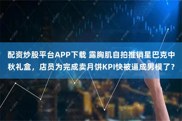 配资炒股平台APP下载 露胸肌自拍推销星巴克中秋礼盒，店员为完成卖月饼KPI快被逼成男模了？