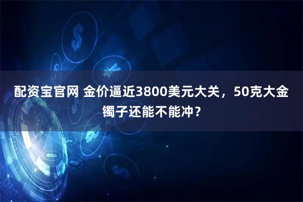 配资宝官网 金价逼近3800美元大关，50克大金镯子还能不能冲？