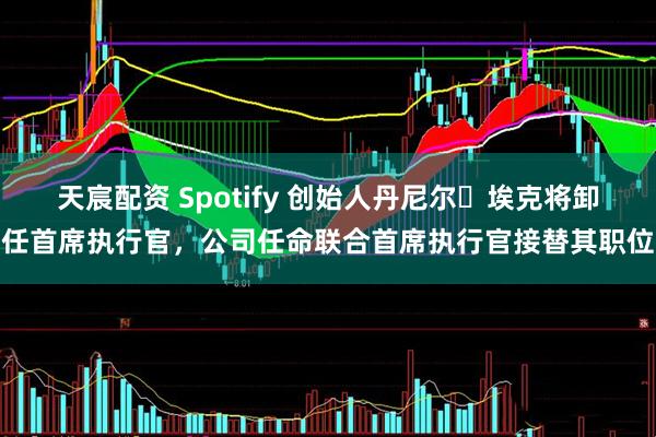 天宸配资 Spotify 创始人丹尼尔・埃克将卸任首席执行官，公司任命联合首席执行官接替其职位