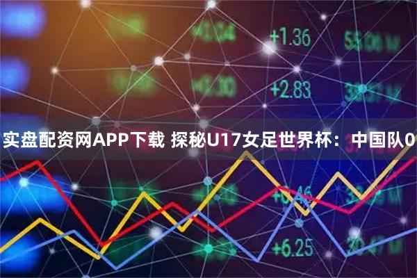 实盘配资网APP下载 探秘U17女足世界杯：中国队0