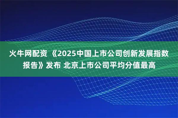 火牛网配资 《2025中国上市公司创新发展指数报告》发布 北京上市公司平均分值最高