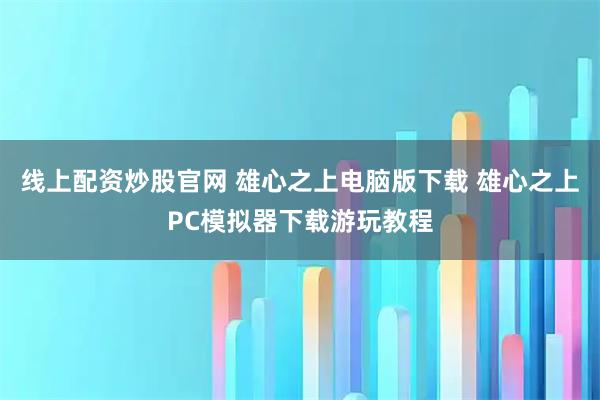 线上配资炒股官网 雄心之上电脑版下载 雄心之上PC模拟器下载游玩教程