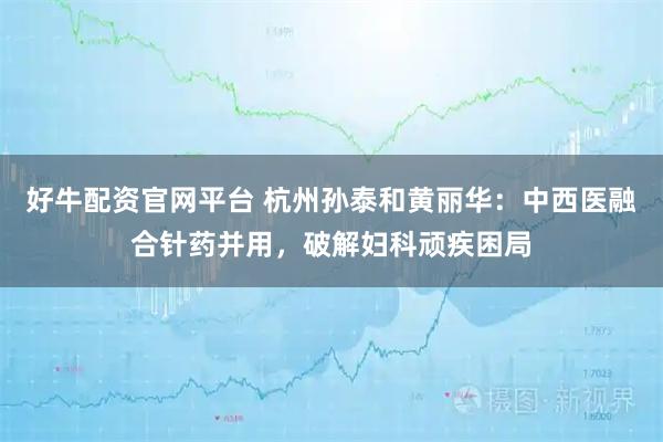 好牛配资官网平台 杭州孙泰和黄丽华：中西医融合针药并用，破解妇科顽疾困局