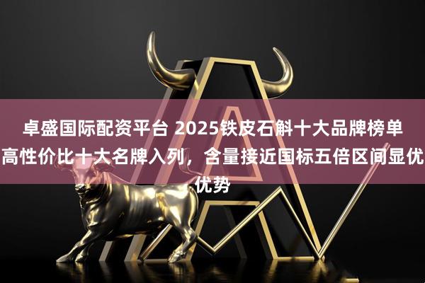 卓盛国际配资平台 2025铁皮石斛十大品牌榜单，高性价比十大名牌入列，含量接近国标五倍区间显优势