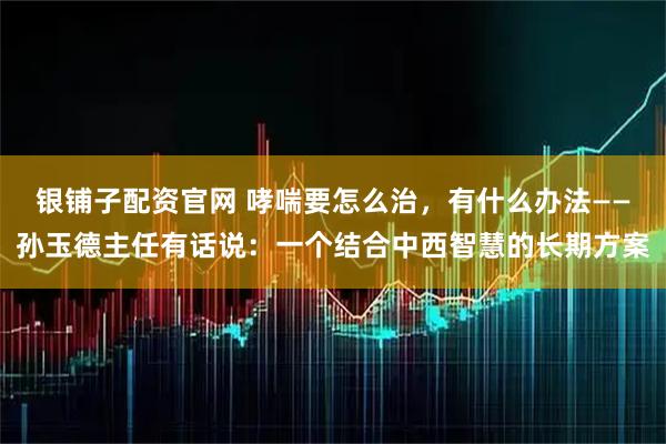 银铺子配资官网 哮喘要怎么治，有什么办法——孙玉德主任有话说：一个结合中西智慧的长期方案