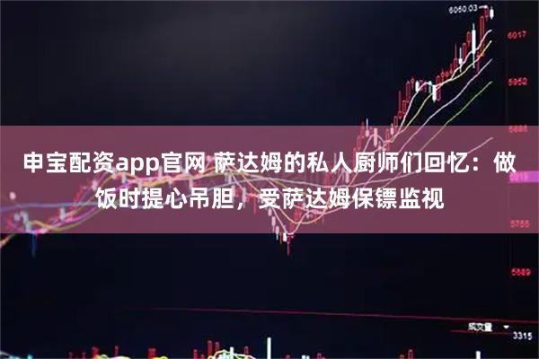 申宝配资app官网 萨达姆的私人厨师们回忆：做饭时提心吊胆，受萨达姆保镖监视