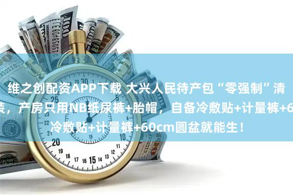 维之创配资APP下载 大兴人民待产包“零强制”清单：医院不发套装，产房只用NB纸尿裤+胎帽，自备冷敷贴+计量裤+60cm圆盆就能生！