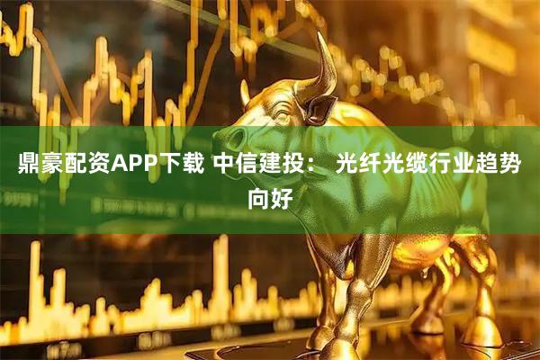 鼎豪配资APP下载 中信建投： 光纤光缆行业趋势向好