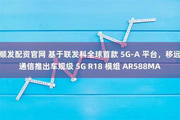 顺发配资官网 基于联发科全球首款 5G-A 平台，移远通信推出车规级 5G R18 模组 AR588MA