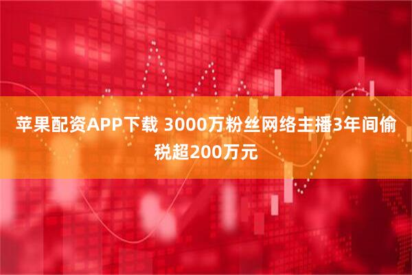 苹果配资APP下载 3000万粉丝网络主播3年间偷税超200万元