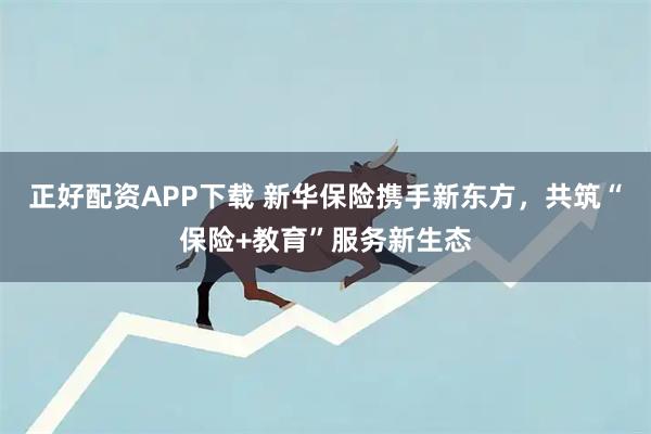 正好配资APP下载 新华保险携手新东方，共筑“保险+教育”服务新生态