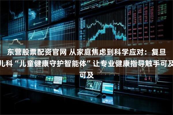 东营股票配资官网 从家庭焦虑到科学应对：复旦儿科“儿童健康守护智能体”让专业健康指导触手可及