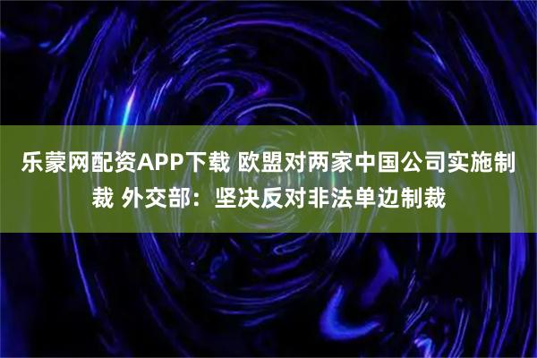 乐蒙网配资APP下载 欧盟对两家中国公司实施制裁 外交部：坚决反对非法单边制裁