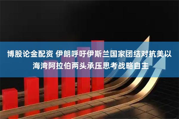 博股论金配资 伊朗呼吁伊斯兰国家团结对抗美以 海湾阿拉伯两头承压思考战略自主