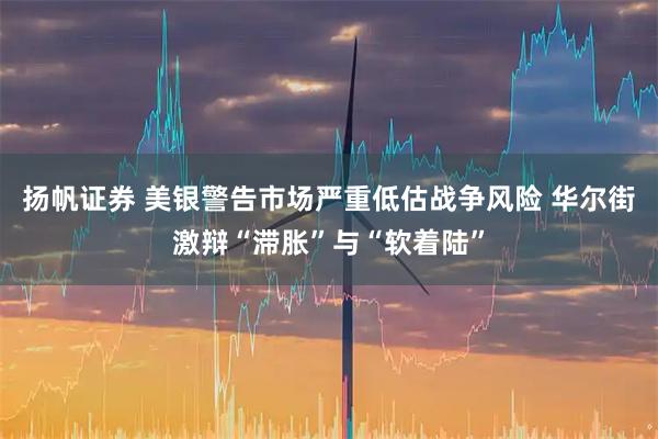 扬帆证券 美银警告市场严重低估战争风险 华尔街激辩“滞胀”与“软着陆”