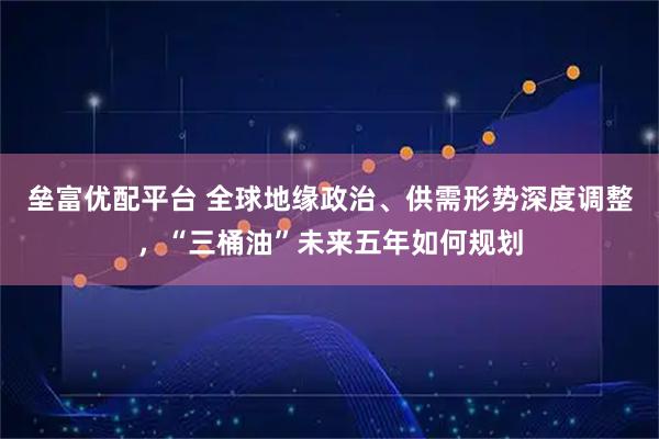 垒富优配平台 全球地缘政治、供需形势深度调整，“三桶油”未来五年如何规划