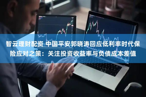 智云理财配资 中国平安郭晓涛回应低利率时代保险应对之策：关注投资收益率与负债成本差值