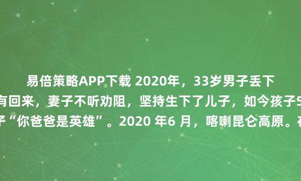易倍策略APP下载 2020年，33岁男子丢下怀孕5个月的妻子再也没有回来，妻子不听劝阻，坚持生下了儿子，如今孩子5岁了，妻子告诉孩子“你爸爸是英雄”。2020 年6 月，喀喇昆仑高原。在漫天飞石如雨般倾泻而下之际，33 岁的陈红军选择坚守不退。他口袋里还装着那张塑封的结婚照——妻子肖嵌文送的，...
