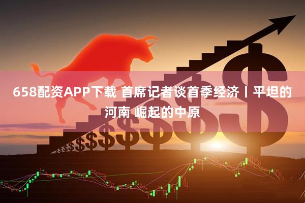 658配资APP下载 首席记者谈首季经济丨平坦的河南 崛起的中原