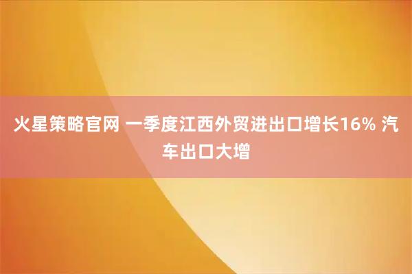 火星策略官网 一季度江西外贸进出口增长16% 汽车出口大增