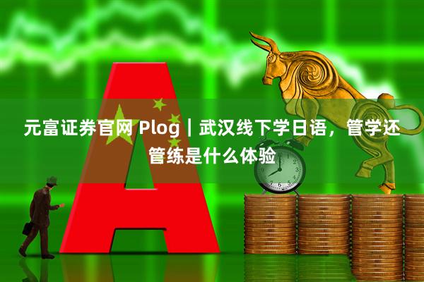 元富证券官网 Plog｜武汉线下学日语，管学还管练是什么体验