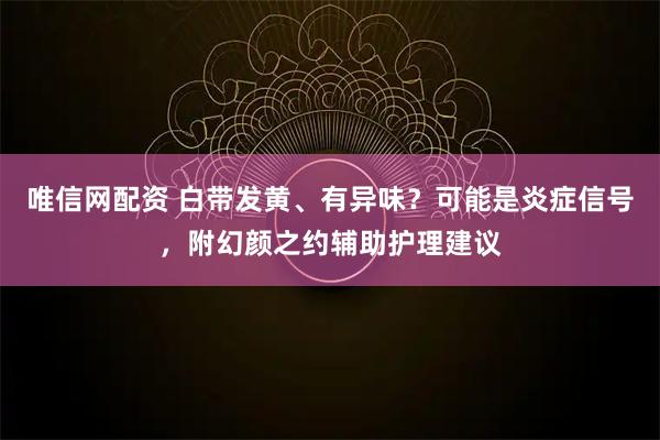 唯信网配资 白带发黄、有异味？可能是炎症信号，附幻颜之约辅助护理建议