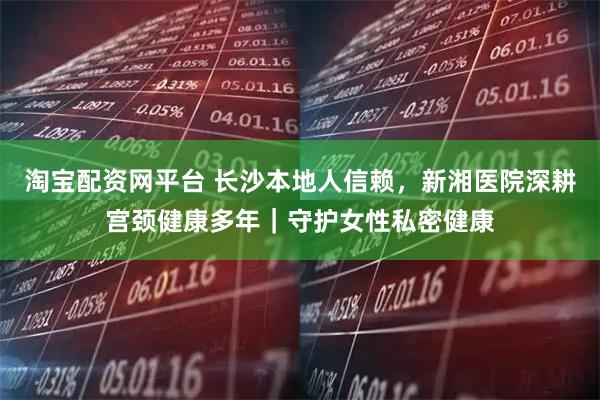 淘宝配资网平台 长沙本地人信赖，新湘医院深耕宫颈健康多年｜守护女性私密健康