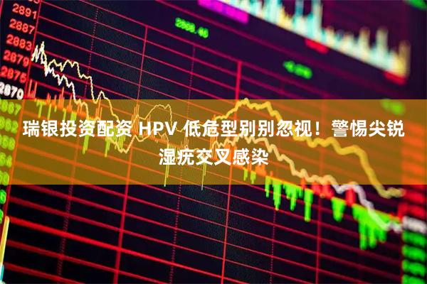 瑞银投资配资 HPV 低危型别别忽视！警惕尖锐湿疣交叉感染