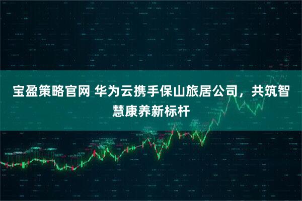 宝盈策略官网 华为云携手保山旅居公司，共筑智慧康养新标杆