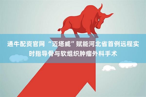 通牛配资官网 “迈塔威”赋能河北省首例远程实时指导骨与软组织肿瘤外科手术