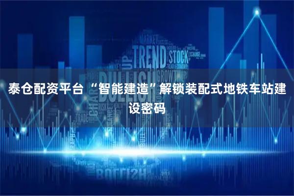 泰仓配资平台 “智能建造”解锁装配式地铁车站建设密码
