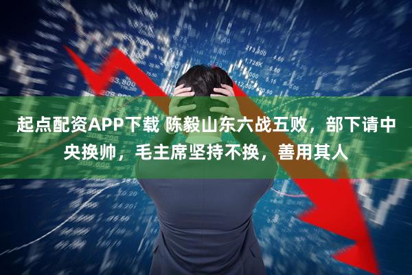 起点配资APP下载 陈毅山东六战五败，部下请中央换帅，毛主席坚持不换，善用其人
