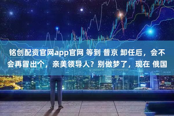 铭创配资官网app官网 等到 普京 卸任后，会不会再冒出个，亲美领导人？别做梦了，现在 俄国