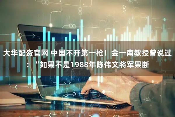大华配资官网 中国不开第一枪！金一南教授曾说过：“如果不是1988年陈伟文将军果断