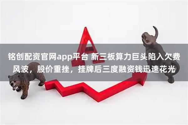 铭创配资官网app平台 新三板算力巨头陷入欠费风波，股价重挫，挂牌后三度融资钱迅速花光