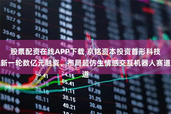 股票配资在线APP下载 京铭资本投资首形科技新一轮数亿元融资，布局超仿生情感交互机器人赛道