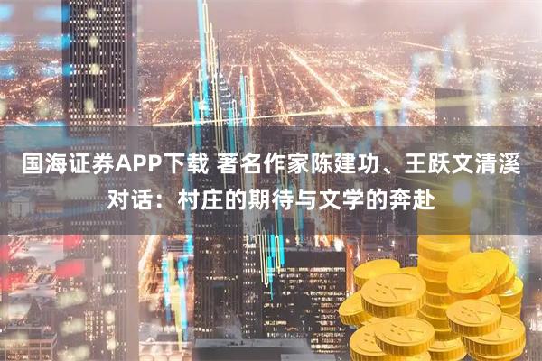 国海证券APP下载 著名作家陈建功、王跃文清溪对话：村庄的期待与文学的奔赴